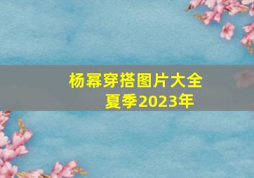 杨幂穿搭图片大全 夏季2023年